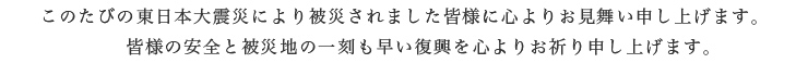 このたびの東日本大震災により被災されました皆様に心よりお見舞い申し上げます。皆様の安全と被災地の一刻も早い復興を心よりお祈り申し上げます。